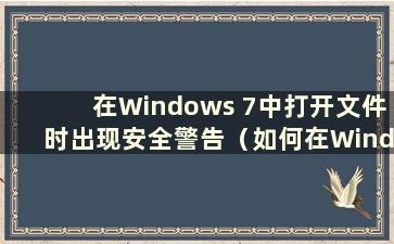 在Windows 7中打开文件时出现安全警告（如何在Windows 7中关闭计算机文件安全警告）